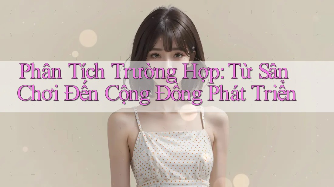 Phân Tích Trường Hợp: Từ Sân Chơi Đến Cộng Đồng Phát Triển Phân Tích Trường Hợp: Từ Sân Chơi Đến Cộng Đồng Phát Triển