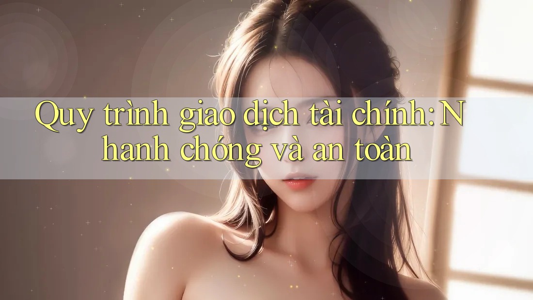 Quy trình giao dịch tài chính: Nhanh chóng và an toàn Quy trình giao dịch tài chính: Nhanh chóng và an toàn