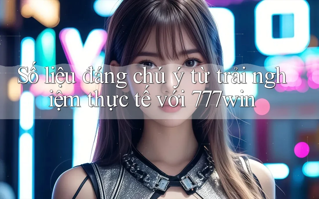 Số liệu đáng chú ý từ trải nghiệm thực tế với 777win