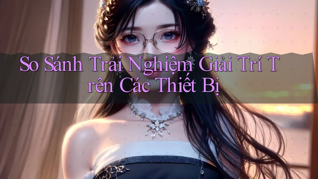 So Sánh Trải Nghiệm Giải Trí Trên Các Thiết Bị So Sánh Trải Nghiệm Giải Trí Trên Các Thiết Bị