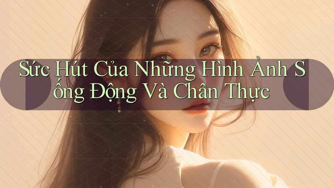 Sức Hút Của Những Hình Ảnh Sống Động Và Chân Thực Sức Hút Của Những Hình Ảnh Sống Động Và Chân Thực