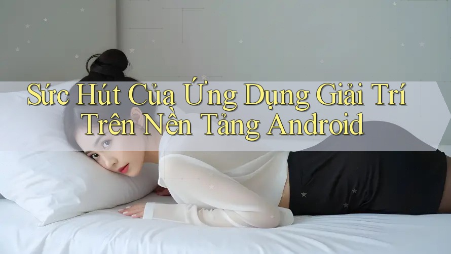 Sức Hút Của Ứng Dụng Giải Trí Trên Nền Tảng Android Sức Hút Của Ứng Dụng Giải Trí Trên Nền Tảng Android