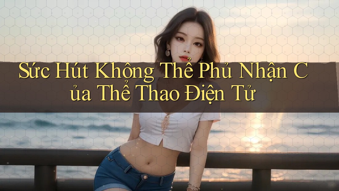 Sức Hút Không Thể Phủ Nhận Của Thể Thao Điện Tử