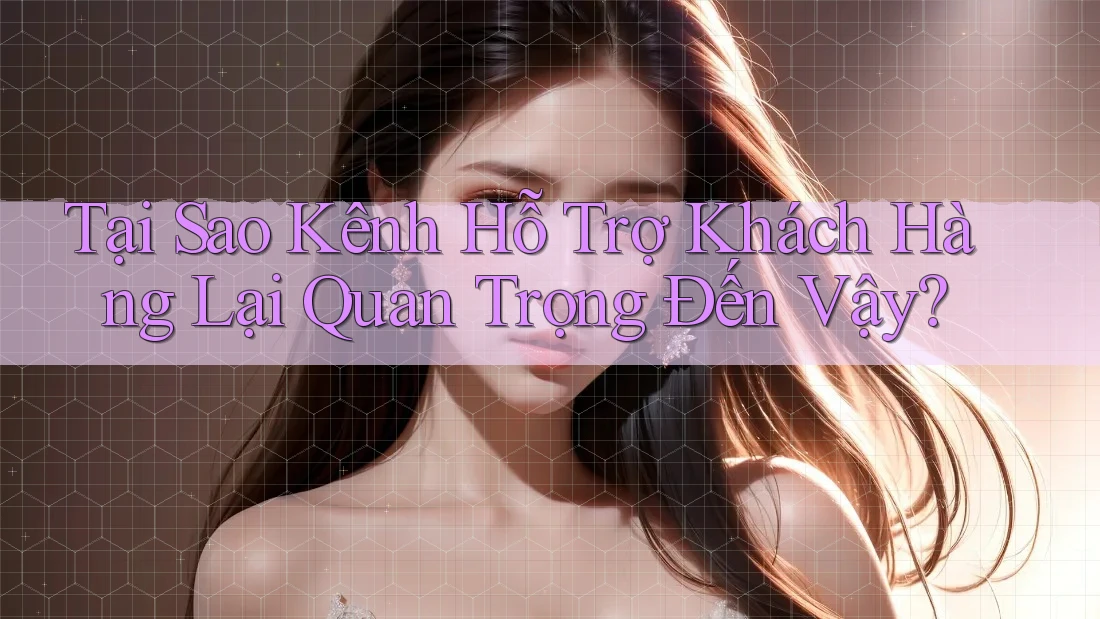 Tại Sao Kênh Hỗ Trợ Khách Hàng Lại Quan Trọng Đến Vậy?
