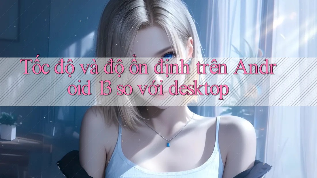 Tốc độ và độ ổn định trên Android 13 so với desktop Tốc độ và độ ổn định trên Android 13 so với desktop