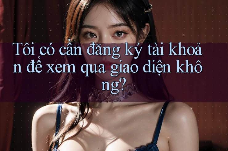 Tôi có cần đăng ký tài khoản để xem qua giao diện không? Tôi có cần đăng ký tài khoản để xem qua giao diện không?
