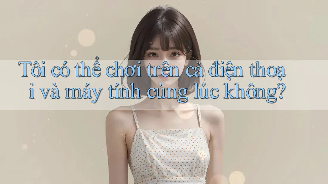 Tôi có thể chơi trên cả điện thoại và máy tính cùng lúc không? Tôi có thể chơi trên cả điện thoại và máy tính cùng lúc không?