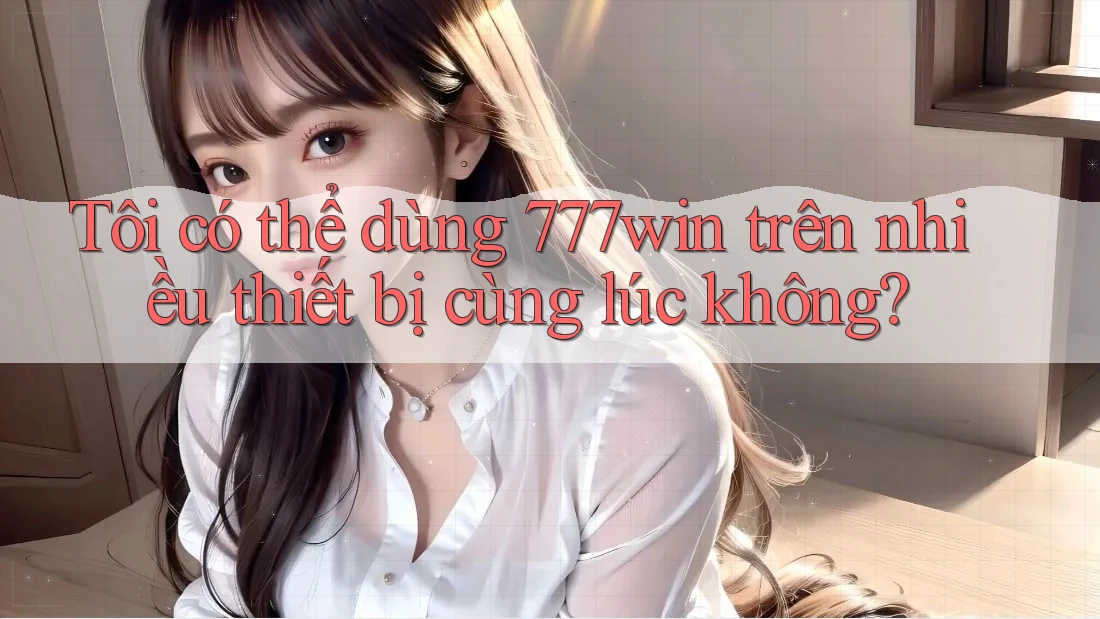 Tôi có thể dùng 777win trên nhiều thiết bị cùng lúc không?