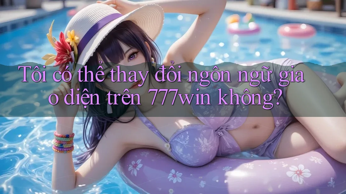 Tôi có thể thay đổi ngôn ngữ giao diện trên 777win không?