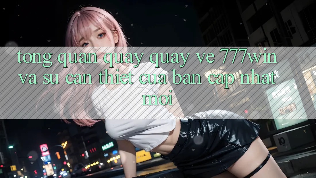 Tổng Quan Quay quay về 777win Và Sự Cần Thiết Của Bản Cập Nhật Mới