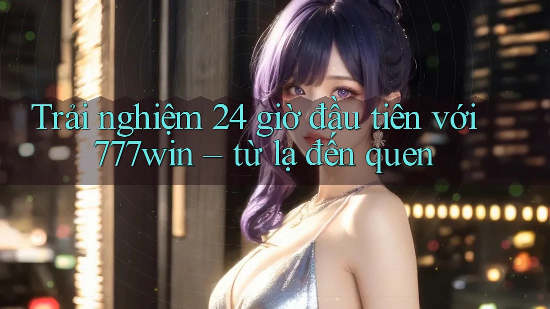 Trải nghiệm 24 giờ đầu tiên với 777win – từ lạ đến quen Trải nghiệm 24 giờ đầu tiên với 777win – từ lạ đến quen