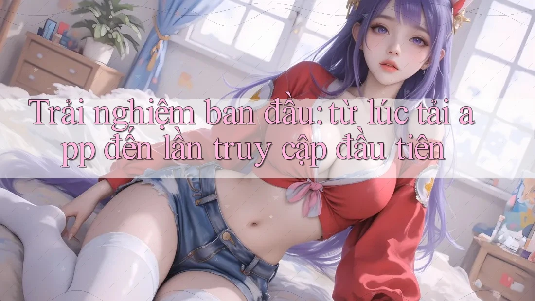 Trải nghiệm ban đầu: từ lúc tải app đến lần truy cập đầu tiên