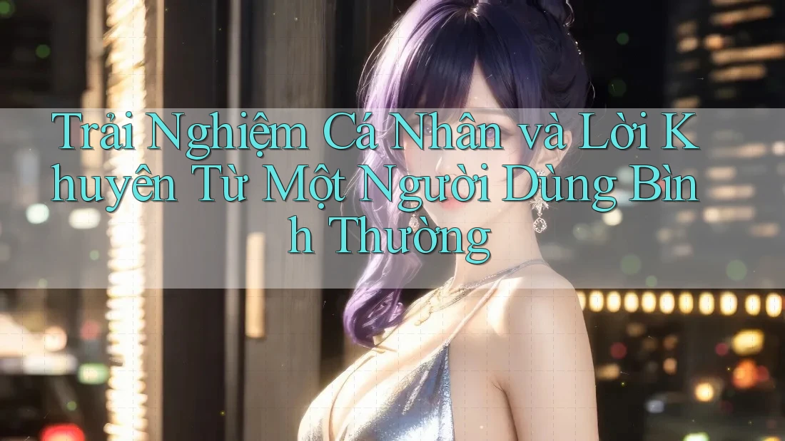 Trải Nghiệm Cá Nhân và Lời Khuyên Từ Một Người Dùng Bình Thường Trải Nghiệm Cá Nhân và Lời Khuyên Từ Một Người Dùng Bình Thường