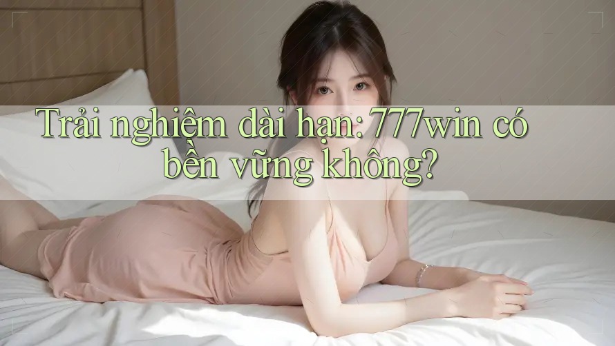 Trải nghiệm dài hạn: 777win có bền vững không?