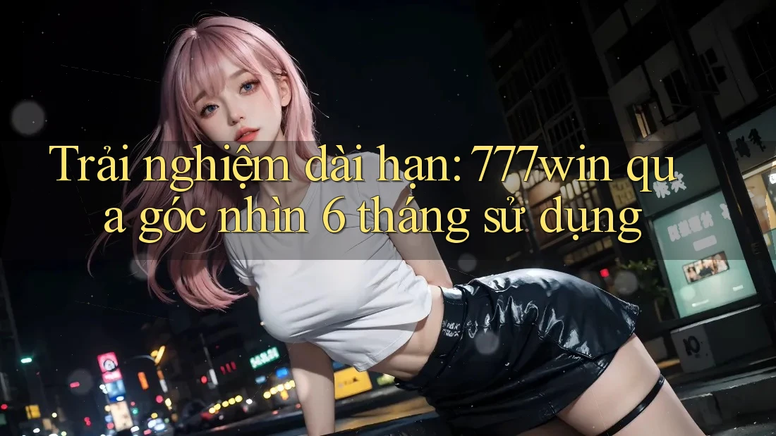 Trải nghiệm dài hạn: 777win qua góc nhìn 6 tháng sử dụng