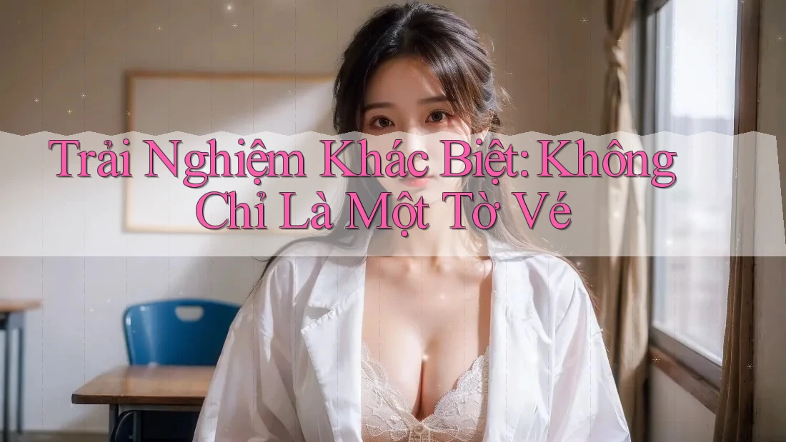 Trải Nghiệm Khác Biệt: Không Chỉ Là Một Tờ Vé