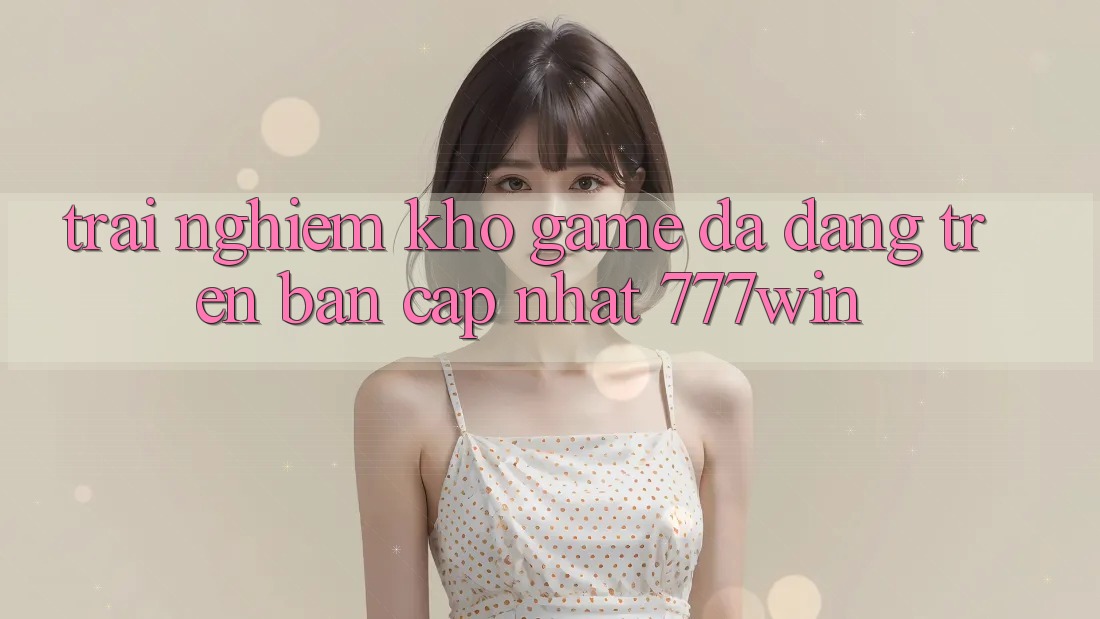 Trải nghiệm Kho Game Đa Dạng Trên Bản Cập Nhật 777win Trải nghiệm Kho Game Đa Dạng Trên Bản Cập Nhật 777win
