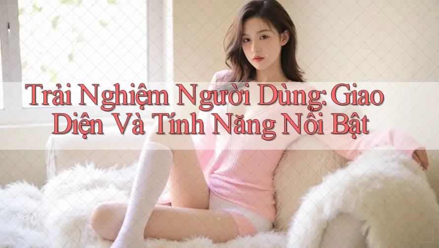 Trải Nghiệm Người Dùng: Giao Diện và Tính Năng Nổi Bật Trải Nghiệm Người Dùng: Giao Diện và Tính Năng Nổi Bật