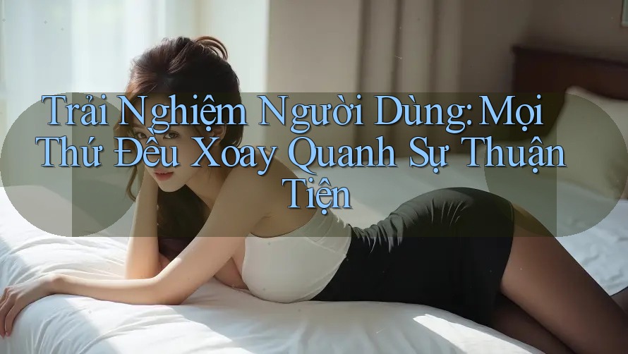 Trải Nghiệm Người Dùng: Mọi Thứ Đều Xoay Quanh Sự Thuận Tiện Trải Nghiệm Người Dùng: Mọi Thứ Đều Xoay Quanh Sự Thuận Tiện