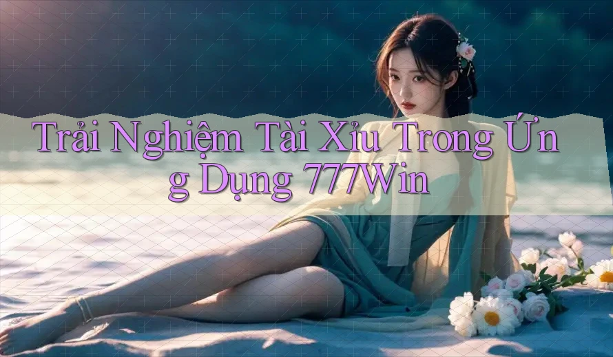 Trải Nghiệm Tài Xỉu Trong Ứng Dụng 777Win