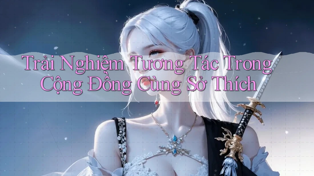 Trải Nghiệm Tương Tác Trong Cộng Đồng Cùng Sở Thích Trải Nghiệm Tương Tác Trong Cộng Đồng Cùng Sở Thích