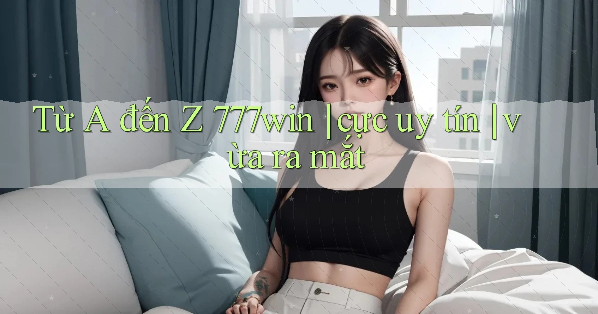 Từ A đến Z 777win cực uy tín vừa ra mắt