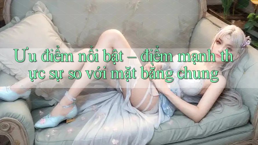 Ưu điểm nổi bật – điểm mạnh thực sự so với mặt bằng chung