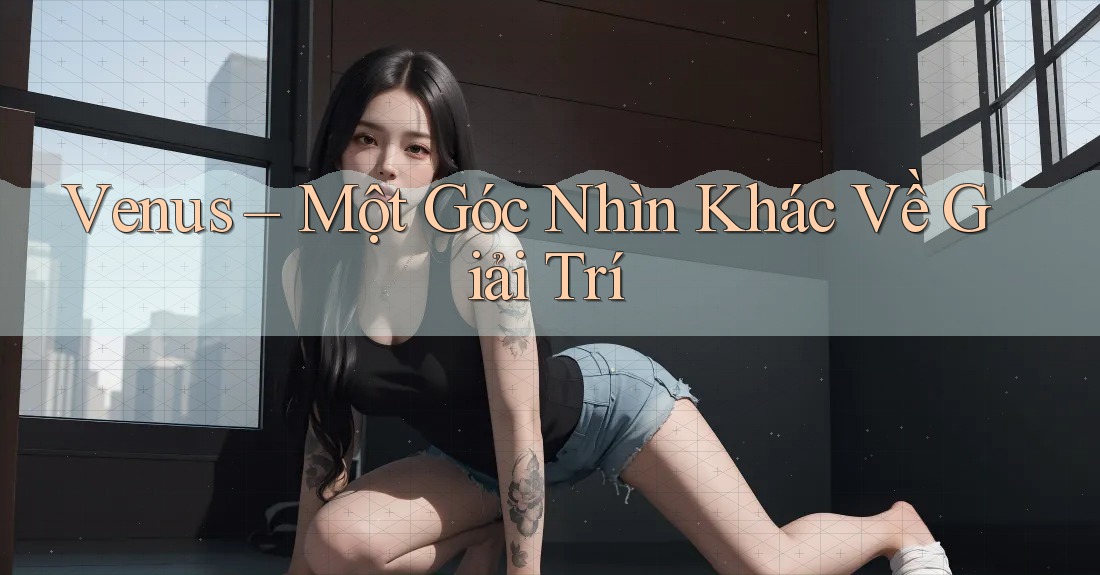 Venus – Một Góc Nhìn Khác Về Giải Trí