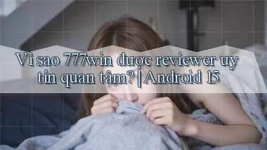 Vì sao 777win được reviewer uy tín quan tâm Android 15
