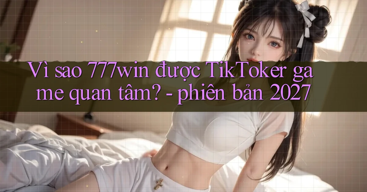 Vì sao 777win được TikToker game quan tâm   phiên bản 2027