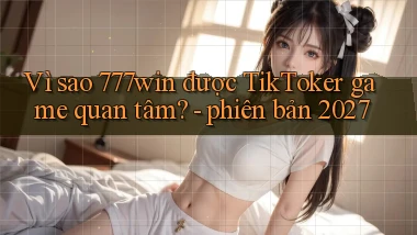Vì sao 777win được TikToker game quan tâm   phiên bản 2027