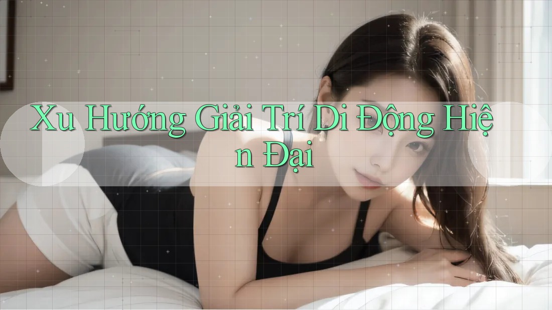 Xu Hướng Giải Trí Di Động Hiện Đại