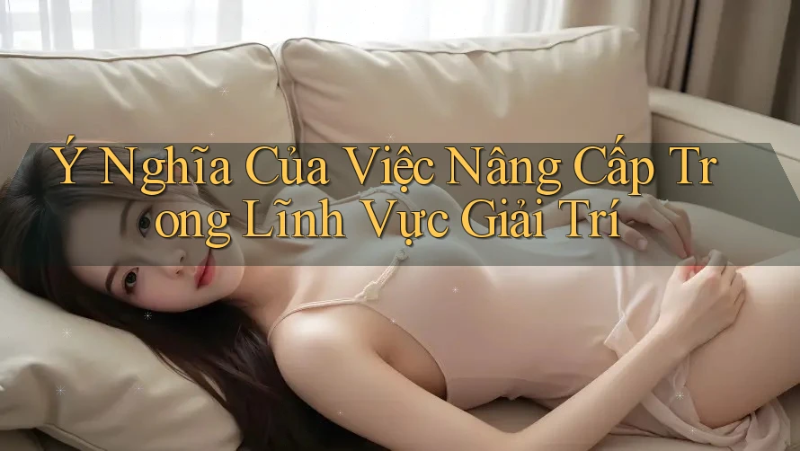 Ý Nghĩa Của Việc Nâng Cấp Trong Lĩnh Vực Giải Trí Ý Nghĩa Của Việc Nâng Cấp Trong Lĩnh Vực Giải Trí